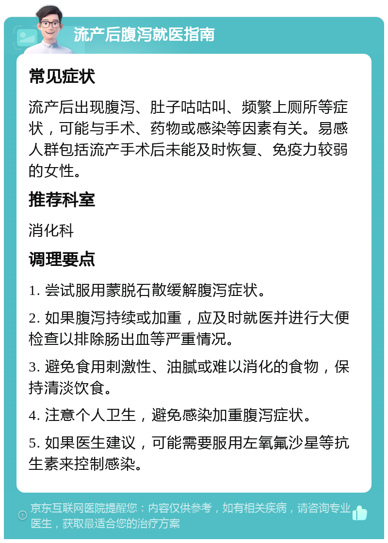 流产后腹泻就医指南 常见症状 流产后出现腹泻、肚子咕咕叫、频繁上厕所等症状，可能与手术、药物或感染等因素有关。易感人群包括流产手术后未能及时恢复、免疫力较弱的女性。 推荐科室 消化科 调理要点 1. 尝试服用蒙脱石散缓解腹泻症状。 2. 如果腹泻持续或加重，应及时就医并进行大便检查以排除肠出血等严重情况。 3. 避免食用刺激性、油腻或难以消化的食物，保持清淡饮食。 4. 注意个人卫生，避免感染加重腹泻症状。 5. 如果医生建议，可能需要服用左氧氟沙星等抗生素来控制感染。