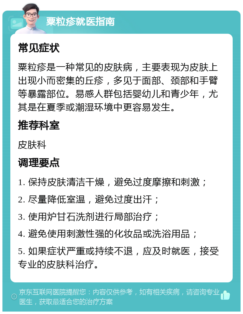 粟粒疹就医指南 常见症状 粟粒疹是一种常见的皮肤病，主要表现为皮肤上出现小而密集的丘疹，多见于面部、颈部和手臂等暴露部位。易感人群包括婴幼儿和青少年，尤其是在夏季或潮湿环境中更容易发生。 推荐科室 皮肤科 调理要点 1. 保持皮肤清洁干燥，避免过度摩擦和刺激； 2. 尽量降低室温，避免过度出汗； 3. 使用炉甘石洗剂进行局部治疗； 4. 避免使用刺激性强的化妆品或洗浴用品； 5. 如果症状严重或持续不退，应及时就医，接受专业的皮肤科治疗。