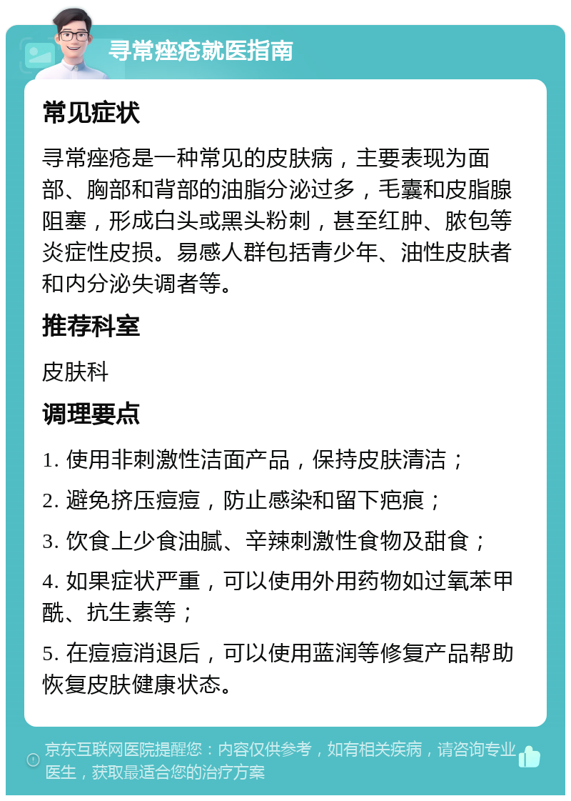 寻常痤疮就医指南 常见症状 寻常痤疮是一种常见的皮肤病，主要表现为面部、胸部和背部的油脂分泌过多，毛囊和皮脂腺阻塞，形成白头或黑头粉刺，甚至红肿、脓包等炎症性皮损。易感人群包括青少年、油性皮肤者和内分泌失调者等。 推荐科室 皮肤科 调理要点 1. 使用非刺激性洁面产品，保持皮肤清洁； 2. 避免挤压痘痘，防止感染和留下疤痕； 3. 饮食上少食油腻、辛辣刺激性食物及甜食； 4. 如果症状严重，可以使用外用药物如过氧苯甲酰、抗生素等； 5. 在痘痘消退后，可以使用蓝润等修复产品帮助恢复皮肤健康状态。