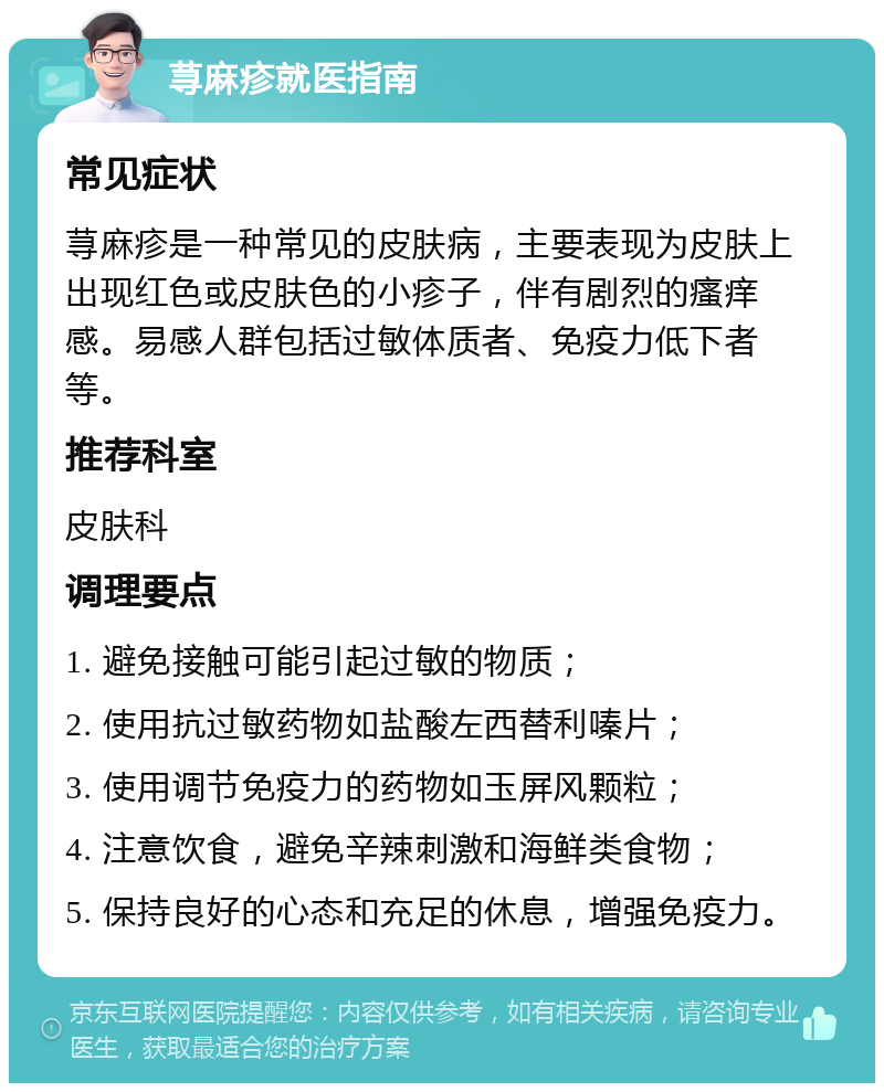 荨麻疹就医指南 常见症状 荨麻疹是一种常见的皮肤病，主要表现为皮肤上出现红色或皮肤色的小疹子，伴有剧烈的瘙痒感。易感人群包括过敏体质者、免疫力低下者等。 推荐科室 皮肤科 调理要点 1. 避免接触可能引起过敏的物质； 2. 使用抗过敏药物如盐酸左西替利嗪片； 3. 使用调节免疫力的药物如玉屏风颗粒； 4. 注意饮食，避免辛辣刺激和海鲜类食物； 5. 保持良好的心态和充足的休息，增强免疫力。