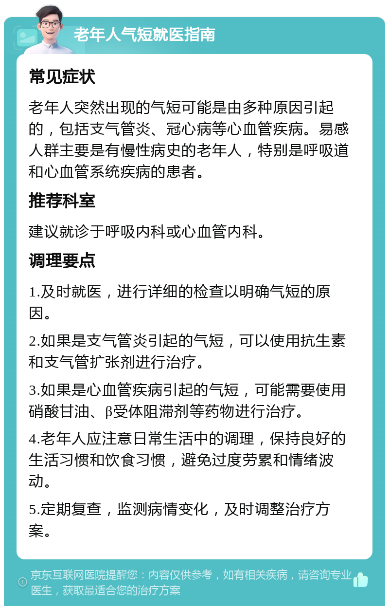 老年人气短就医指南 常见症状 老年人突然出现的气短可能是由多种原因引起的，包括支气管炎、冠心病等心血管疾病。易感人群主要是有慢性病史的老年人，特别是呼吸道和心血管系统疾病的患者。 推荐科室 建议就诊于呼吸内科或心血管内科。 调理要点 1.及时就医，进行详细的检查以明确气短的原因。 2.如果是支气管炎引起的气短，可以使用抗生素和支气管扩张剂进行治疗。 3.如果是心血管疾病引起的气短，可能需要使用硝酸甘油、β受体阻滞剂等药物进行治疗。 4.老年人应注意日常生活中的调理，保持良好的生活习惯和饮食习惯，避免过度劳累和情绪波动。 5.定期复查，监测病情变化，及时调整治疗方案。