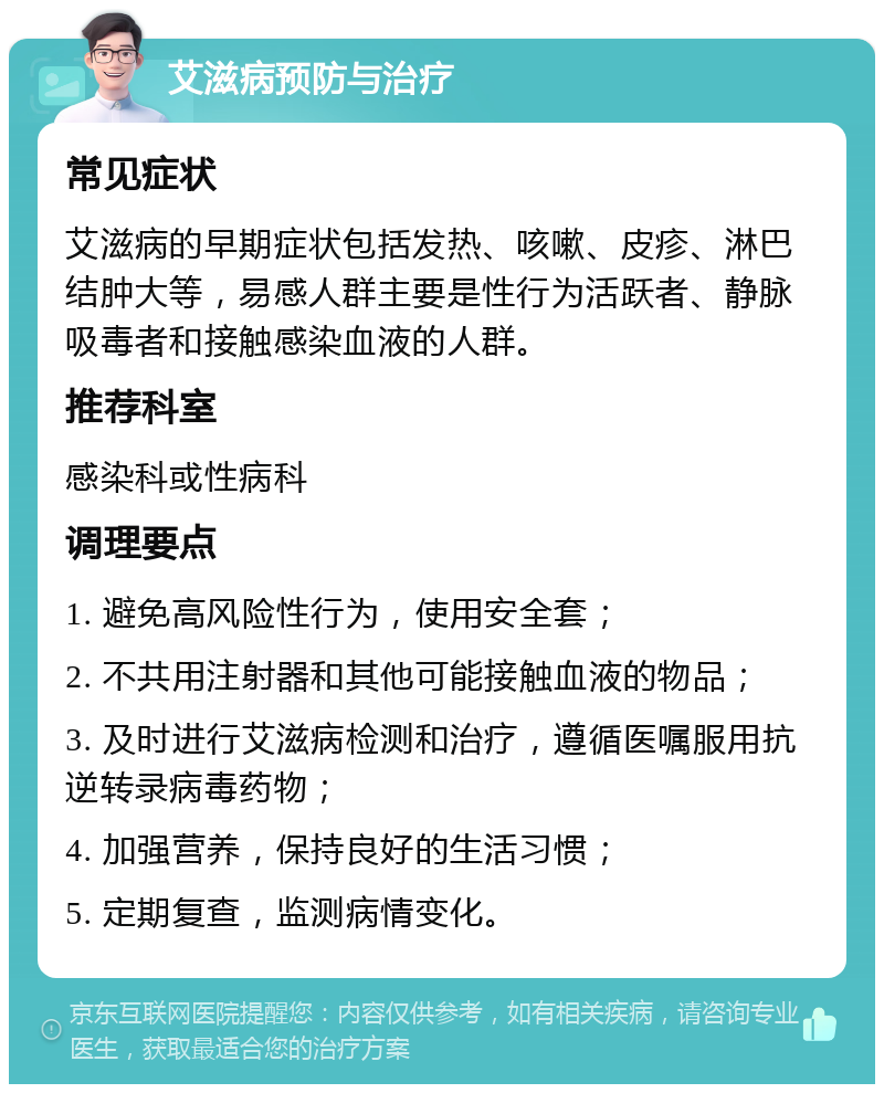 艾滋病预防与治疗 常见症状 艾滋病的早期症状包括发热、咳嗽、皮疹、淋巴结肿大等，易感人群主要是性行为活跃者、静脉吸毒者和接触感染血液的人群。 推荐科室 感染科或性病科 调理要点 1. 避免高风险性行为，使用安全套； 2. 不共用注射器和其他可能接触血液的物品； 3. 及时进行艾滋病检测和治疗，遵循医嘱服用抗逆转录病毒药物； 4. 加强营养，保持良好的生活习惯； 5. 定期复查，监测病情变化。