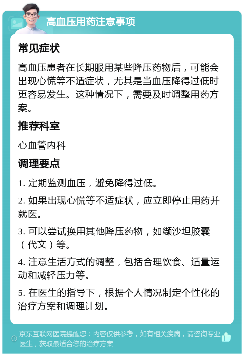 高血压用药注意事项 常见症状 高血压患者在长期服用某些降压药物后，可能会出现心慌等不适症状，尤其是当血压降得过低时更容易发生。这种情况下，需要及时调整用药方案。 推荐科室 心血管内科 调理要点 1. 定期监测血压，避免降得过低。 2. 如果出现心慌等不适症状，应立即停止用药并就医。 3. 可以尝试换用其他降压药物，如缬沙坦胶囊（代文）等。 4. 注意生活方式的调整，包括合理饮食、适量运动和减轻压力等。 5. 在医生的指导下，根据个人情况制定个性化的治疗方案和调理计划。