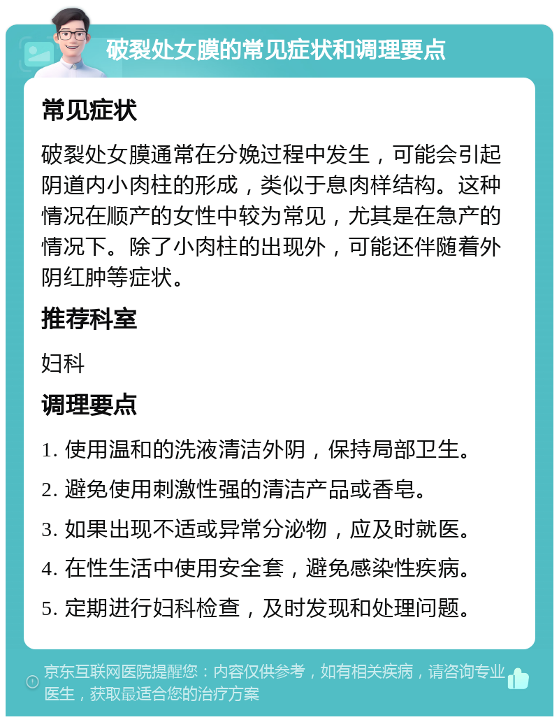 破裂处女膜的常见症状和调理要点 常见症状 破裂处女膜通常在分娩过程中发生，可能会引起阴道内小肉柱的形成，类似于息肉样结构。这种情况在顺产的女性中较为常见，尤其是在急产的情况下。除了小肉柱的出现外，可能还伴随着外阴红肿等症状。 推荐科室 妇科 调理要点 1. 使用温和的洗液清洁外阴，保持局部卫生。 2. 避免使用刺激性强的清洁产品或香皂。 3. 如果出现不适或异常分泌物，应及时就医。 4. 在性生活中使用安全套，避免感染性疾病。 5. 定期进行妇科检查，及时发现和处理问题。