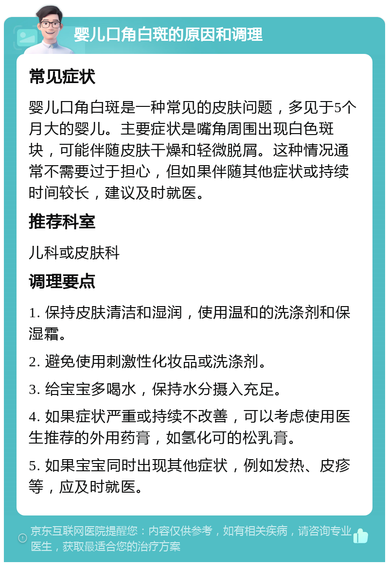 婴儿口角白斑的原因和调理 常见症状 婴儿口角白斑是一种常见的皮肤问题，多见于5个月大的婴儿。主要症状是嘴角周围出现白色斑块，可能伴随皮肤干燥和轻微脱屑。这种情况通常不需要过于担心，但如果伴随其他症状或持续时间较长，建议及时就医。 推荐科室 儿科或皮肤科 调理要点 1. 保持皮肤清洁和湿润，使用温和的洗涤剂和保湿霜。 2. 避免使用刺激性化妆品或洗涤剂。 3. 给宝宝多喝水，保持水分摄入充足。 4. 如果症状严重或持续不改善，可以考虑使用医生推荐的外用药膏，如氢化可的松乳膏。 5. 如果宝宝同时出现其他症状，例如发热、皮疹等，应及时就医。