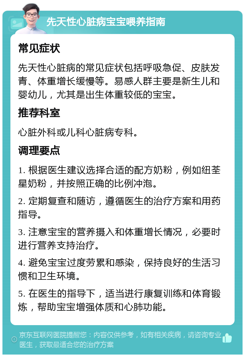 先天性心脏病宝宝喂养指南 常见症状 先天性心脏病的常见症状包括呼吸急促、皮肤发青、体重增长缓慢等。易感人群主要是新生儿和婴幼儿，尤其是出生体重较低的宝宝。 推荐科室 心脏外科或儿科心脏病专科。 调理要点 1. 根据医生建议选择合适的配方奶粉，例如纽荃星奶粉，并按照正确的比例冲泡。 2. 定期复查和随访，遵循医生的治疗方案和用药指导。 3. 注意宝宝的营养摄入和体重增长情况，必要时进行营养支持治疗。 4. 避免宝宝过度劳累和感染，保持良好的生活习惯和卫生环境。 5. 在医生的指导下，适当进行康复训练和体育锻炼，帮助宝宝增强体质和心肺功能。