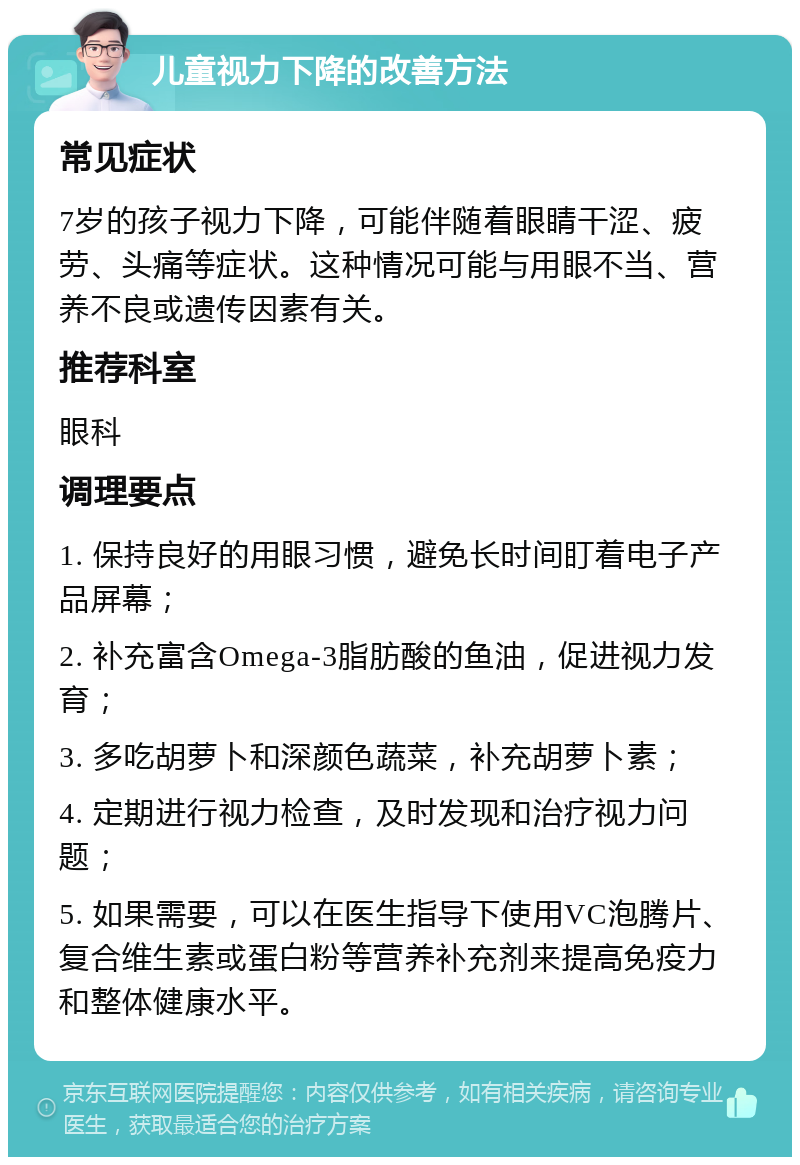 儿童视力下降的改善方法 常见症状 7岁的孩子视力下降，可能伴随着眼睛干涩、疲劳、头痛等症状。这种情况可能与用眼不当、营养不良或遗传因素有关。 推荐科室 眼科 调理要点 1. 保持良好的用眼习惯，避免长时间盯着电子产品屏幕； 2. 补充富含Omega-3脂肪酸的鱼油，促进视力发育； 3. 多吃胡萝卜和深颜色蔬菜，补充胡萝卜素； 4. 定期进行视力检查，及时发现和治疗视力问题； 5. 如果需要，可以在医生指导下使用VC泡腾片、复合维生素或蛋白粉等营养补充剂来提高免疫力和整体健康水平。