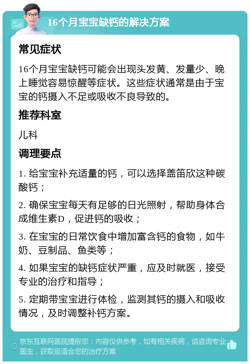 16个月宝宝缺钙的解决方案 常见症状 16个月宝宝缺钙可能会出现头发黄、发量少、晚上睡觉容易惊醒等症状。这些症状通常是由于宝宝的钙摄入不足或吸收不良导致的。 推荐科室 儿科 调理要点 1. 给宝宝补充适量的钙，可以选择盖笛欣这种碳酸钙； 2. 确保宝宝每天有足够的日光照射，帮助身体合成维生素D，促进钙的吸收； 3. 在宝宝的日常饮食中增加富含钙的食物，如牛奶、豆制品、鱼类等； 4. 如果宝宝的缺钙症状严重，应及时就医，接受专业的治疗和指导； 5. 定期带宝宝进行体检，监测其钙的摄入和吸收情况，及时调整补钙方案。