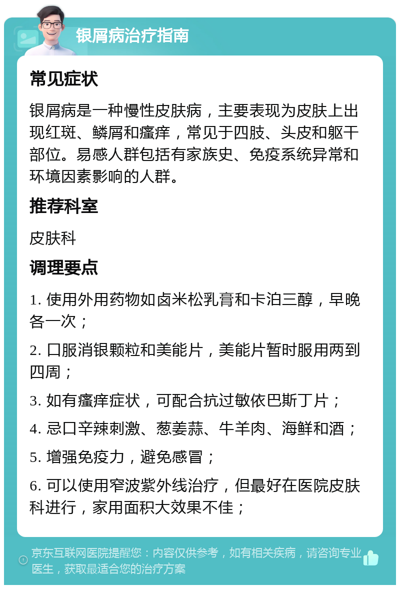 银屑病治疗指南 常见症状 银屑病是一种慢性皮肤病，主要表现为皮肤上出现红斑、鳞屑和瘙痒，常见于四肢、头皮和躯干部位。易感人群包括有家族史、免疫系统异常和环境因素影响的人群。 推荐科室 皮肤科 调理要点 1. 使用外用药物如卤米松乳膏和卡泊三醇，早晚各一次； 2. 口服消银颗粒和美能片，美能片暂时服用两到四周； 3. 如有瘙痒症状，可配合抗过敏依巴斯丁片； 4. 忌口辛辣刺激、葱姜蒜、牛羊肉、海鲜和酒； 5. 增强免疫力，避免感冒； 6. 可以使用窄波紫外线治疗，但最好在医院皮肤科进行，家用面积大效果不佳；