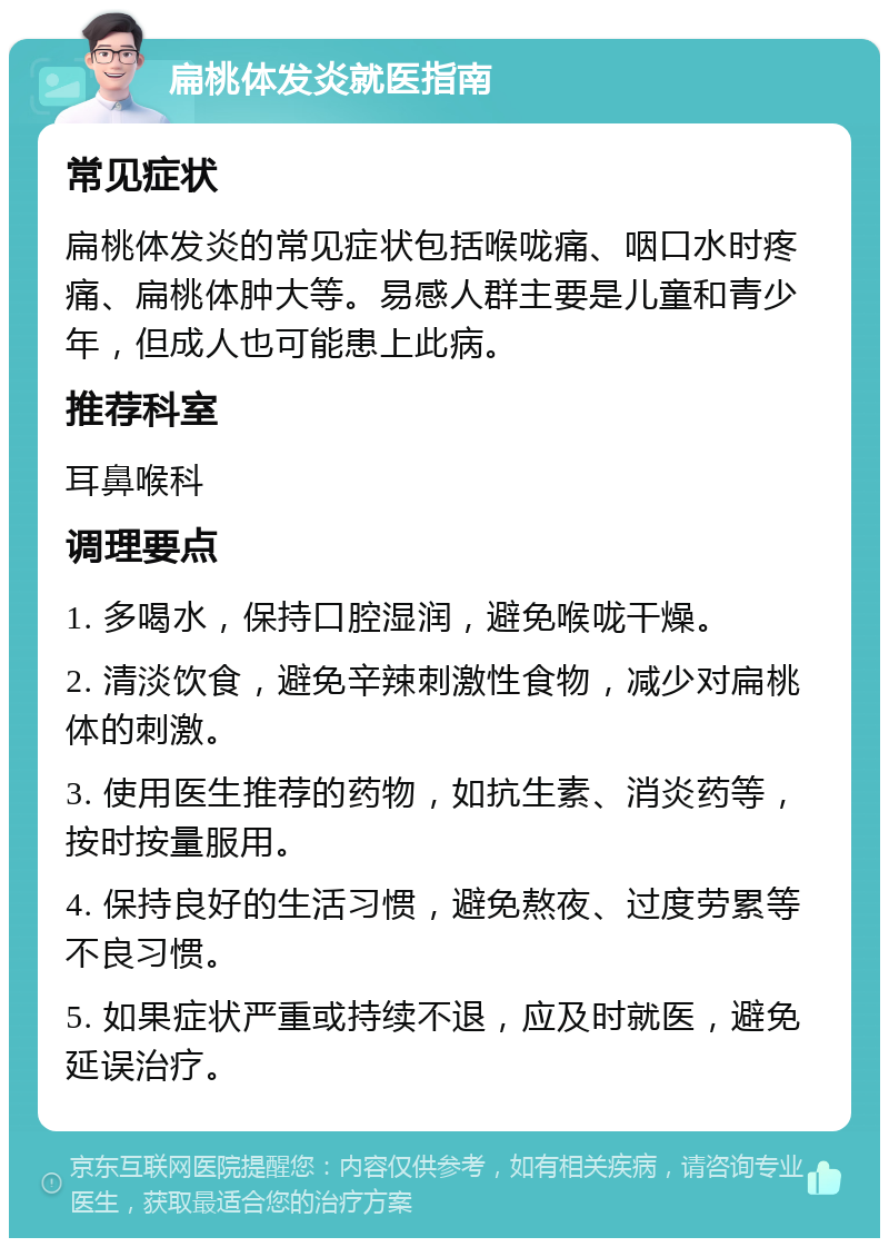 扁桃体发炎就医指南 常见症状 扁桃体发炎的常见症状包括喉咙痛、咽口水时疼痛、扁桃体肿大等。易感人群主要是儿童和青少年，但成人也可能患上此病。 推荐科室 耳鼻喉科 调理要点 1. 多喝水，保持口腔湿润，避免喉咙干燥。 2. 清淡饮食，避免辛辣刺激性食物，减少对扁桃体的刺激。 3. 使用医生推荐的药物，如抗生素、消炎药等，按时按量服用。 4. 保持良好的生活习惯，避免熬夜、过度劳累等不良习惯。 5. 如果症状严重或持续不退，应及时就医，避免延误治疗。