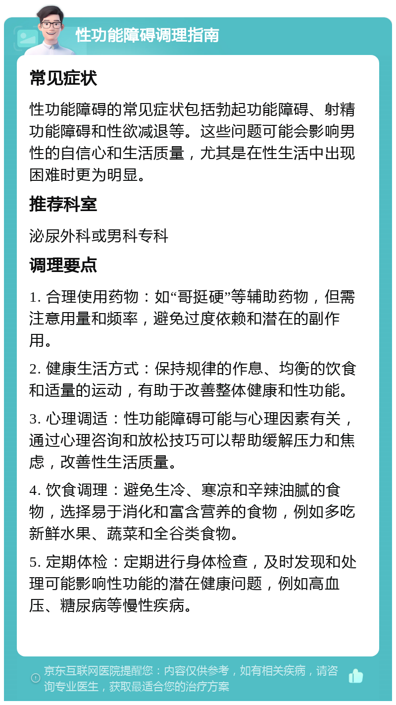 性功能障碍调理指南 常见症状 性功能障碍的常见症状包括勃起功能障碍、射精功能障碍和性欲减退等。这些问题可能会影响男性的自信心和生活质量，尤其是在性生活中出现困难时更为明显。 推荐科室 泌尿外科或男科专科 调理要点 1. 合理使用药物：如“哥挺硬”等辅助药物，但需注意用量和频率，避免过度依赖和潜在的副作用。 2. 健康生活方式：保持规律的作息、均衡的饮食和适量的运动，有助于改善整体健康和性功能。 3. 心理调适：性功能障碍可能与心理因素有关，通过心理咨询和放松技巧可以帮助缓解压力和焦虑，改善性生活质量。 4. 饮食调理：避免生冷、寒凉和辛辣油腻的食物，选择易于消化和富含营养的食物，例如多吃新鲜水果、蔬菜和全谷类食物。 5. 定期体检：定期进行身体检查，及时发现和处理可能影响性功能的潜在健康问题，例如高血压、糖尿病等慢性疾病。