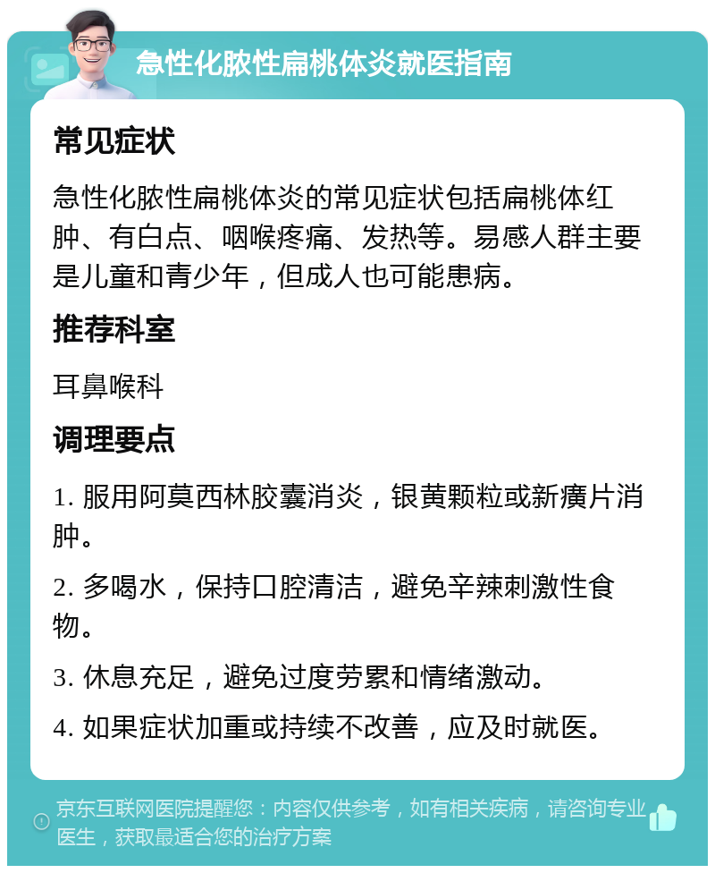 急性化脓性扁桃体炎就医指南 常见症状 急性化脓性扁桃体炎的常见症状包括扁桃体红肿、有白点、咽喉疼痛、发热等。易感人群主要是儿童和青少年，但成人也可能患病。 推荐科室 耳鼻喉科 调理要点 1. 服用阿莫西林胶囊消炎，银黄颗粒或新癀片消肿。 2. 多喝水，保持口腔清洁，避免辛辣刺激性食物。 3. 休息充足，避免过度劳累和情绪激动。 4. 如果症状加重或持续不改善，应及时就医。