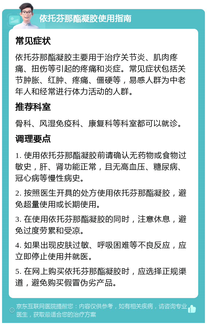 依托芬那酯凝胶使用指南 常见症状 依托芬那酯凝胶主要用于治疗关节炎、肌肉疼痛、扭伤等引起的疼痛和炎症。常见症状包括关节肿胀、红肿、疼痛、僵硬等，易感人群为中老年人和经常进行体力活动的人群。 推荐科室 骨科、风湿免疫科、康复科等科室都可以就诊。 调理要点 1. 使用依托芬那酯凝胶前请确认无药物或食物过敏史，肝、肾功能正常，且无高血压、糖尿病、冠心病等慢性病史。 2. 按照医生开具的处方使用依托芬那酯凝胶，避免超量使用或长期使用。 3. 在使用依托芬那酯凝胶的同时，注意休息，避免过度劳累和受凉。 4. 如果出现皮肤过敏、呼吸困难等不良反应，应立即停止使用并就医。 5. 在网上购买依托芬那酯凝胶时，应选择正规渠道，避免购买假冒伪劣产品。