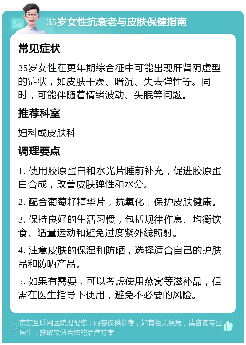 35岁女性抗衰老与皮肤保健指南 常见症状 35岁女性在更年期综合征中可能出现肝肾阴虚型的症状，如皮肤干燥、暗沉、失去弹性等。同时，可能伴随着情绪波动、失眠等问题。 推荐科室 妇科或皮肤科 调理要点 1. 使用胶原蛋白和水光片睡前补充，促进胶原蛋白合成，改善皮肤弹性和水分。 2. 配合葡萄籽精华片，抗氧化，保护皮肤健康。 3. 保持良好的生活习惯，包括规律作息、均衡饮食、适量运动和避免过度紫外线照射。 4. 注意皮肤的保湿和防晒，选择适合自己的护肤品和防晒产品。 5. 如果有需要，可以考虑使用燕窝等滋补品，但需在医生指导下使用，避免不必要的风险。