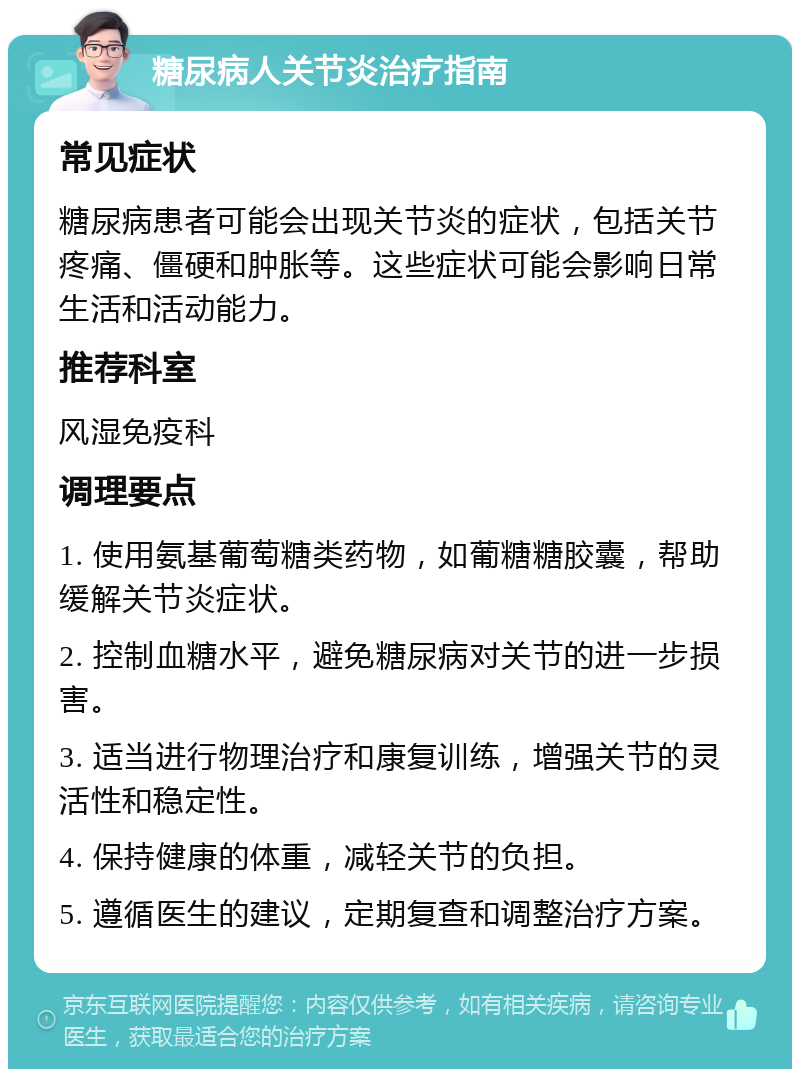 糖尿病人关节炎治疗指南 常见症状 糖尿病患者可能会出现关节炎的症状，包括关节疼痛、僵硬和肿胀等。这些症状可能会影响日常生活和活动能力。 推荐科室 风湿免疫科 调理要点 1. 使用氨基葡萄糖类药物，如葡糖糖胶囊，帮助缓解关节炎症状。 2. 控制血糖水平，避免糖尿病对关节的进一步损害。 3. 适当进行物理治疗和康复训练，增强关节的灵活性和稳定性。 4. 保持健康的体重，减轻关节的负担。 5. 遵循医生的建议，定期复查和调整治疗方案。