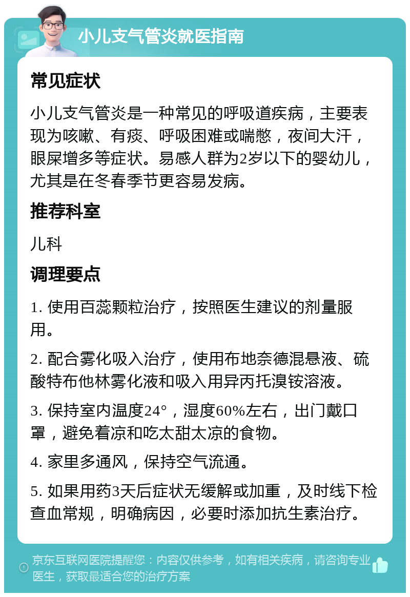 小儿支气管炎就医指南 常见症状 小儿支气管炎是一种常见的呼吸道疾病，主要表现为咳嗽、有痰、呼吸困难或喘憋，夜间大汗，眼屎增多等症状。易感人群为2岁以下的婴幼儿，尤其是在冬春季节更容易发病。 推荐科室 儿科 调理要点 1. 使用百蕊颗粒治疗，按照医生建议的剂量服用。 2. 配合雾化吸入治疗，使用布地奈德混悬液、硫酸特布他林雾化液和吸入用异丙托溴铵溶液。 3. 保持室内温度24°，湿度60%左右，出门戴口罩，避免着凉和吃太甜太凉的食物。 4. 家里多通风，保持空气流通。 5. 如果用药3天后症状无缓解或加重，及时线下检查血常规，明确病因，必要时添加抗生素治疗。