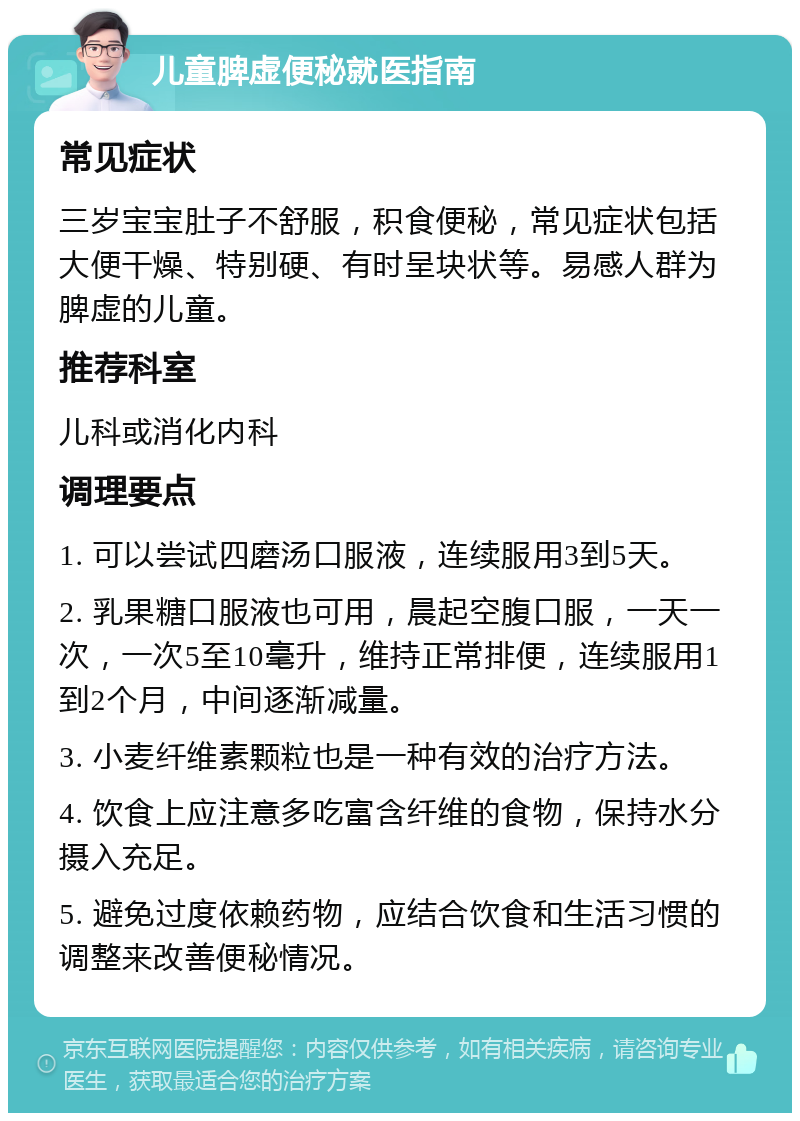 儿童脾虚便秘就医指南 常见症状 三岁宝宝肚子不舒服，积食便秘，常见症状包括大便干燥、特别硬、有时呈块状等。易感人群为脾虚的儿童。 推荐科室 儿科或消化内科 调理要点 1. 可以尝试四磨汤口服液，连续服用3到5天。 2. 乳果糖口服液也可用，晨起空腹口服，一天一次，一次5至10毫升，维持正常排便，连续服用1到2个月，中间逐渐减量。 3. 小麦纤维素颗粒也是一种有效的治疗方法。 4. 饮食上应注意多吃富含纤维的食物，保持水分摄入充足。 5. 避免过度依赖药物，应结合饮食和生活习惯的调整来改善便秘情况。