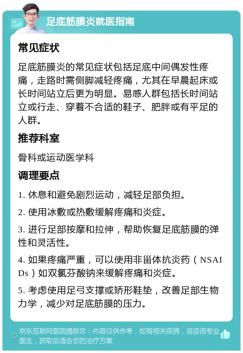 足底筋膜炎就医指南 常见症状 足底筋膜炎的常见症状包括足底中间偶发性疼痛，走路时需侧脚减轻疼痛，尤其在早晨起床或长时间站立后更为明显。易感人群包括长时间站立或行走、穿着不合适的鞋子、肥胖或有平足的人群。 推荐科室 骨科或运动医学科 调理要点 1. 休息和避免剧烈运动，减轻足部负担。 2. 使用冰敷或热敷缓解疼痛和炎症。 3. 进行足部按摩和拉伸，帮助恢复足底筋膜的弹性和灵活性。 4. 如果疼痛严重，可以使用非甾体抗炎药（NSAIDs）如双氯芬酸钠来缓解疼痛和炎症。 5. 考虑使用足弓支撑或矫形鞋垫，改善足部生物力学，减少对足底筋膜的压力。