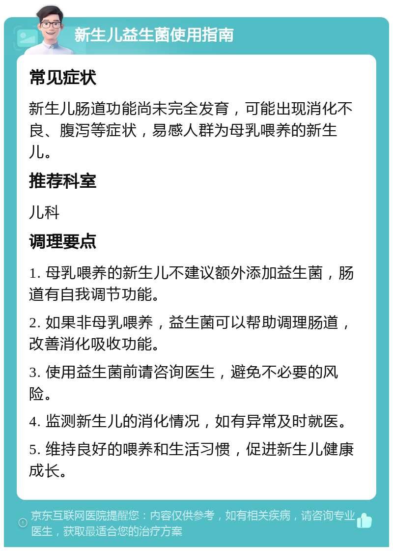 新生儿益生菌使用指南 常见症状 新生儿肠道功能尚未完全发育，可能出现消化不良、腹泻等症状，易感人群为母乳喂养的新生儿。 推荐科室 儿科 调理要点 1. 母乳喂养的新生儿不建议额外添加益生菌，肠道有自我调节功能。 2. 如果非母乳喂养，益生菌可以帮助调理肠道，改善消化吸收功能。 3. 使用益生菌前请咨询医生，避免不必要的风险。 4. 监测新生儿的消化情况，如有异常及时就医。 5. 维持良好的喂养和生活习惯，促进新生儿健康成长。