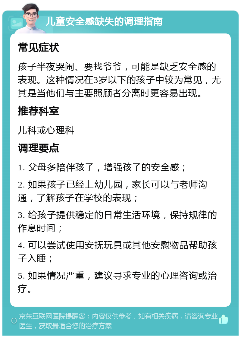 儿童安全感缺失的调理指南 常见症状 孩子半夜哭闹、要找爷爷，可能是缺乏安全感的表现。这种情况在3岁以下的孩子中较为常见，尤其是当他们与主要照顾者分离时更容易出现。 推荐科室 儿科或心理科 调理要点 1. 父母多陪伴孩子，增强孩子的安全感； 2. 如果孩子已经上幼儿园，家长可以与老师沟通，了解孩子在学校的表现； 3. 给孩子提供稳定的日常生活环境，保持规律的作息时间； 4. 可以尝试使用安抚玩具或其他安慰物品帮助孩子入睡； 5. 如果情况严重，建议寻求专业的心理咨询或治疗。