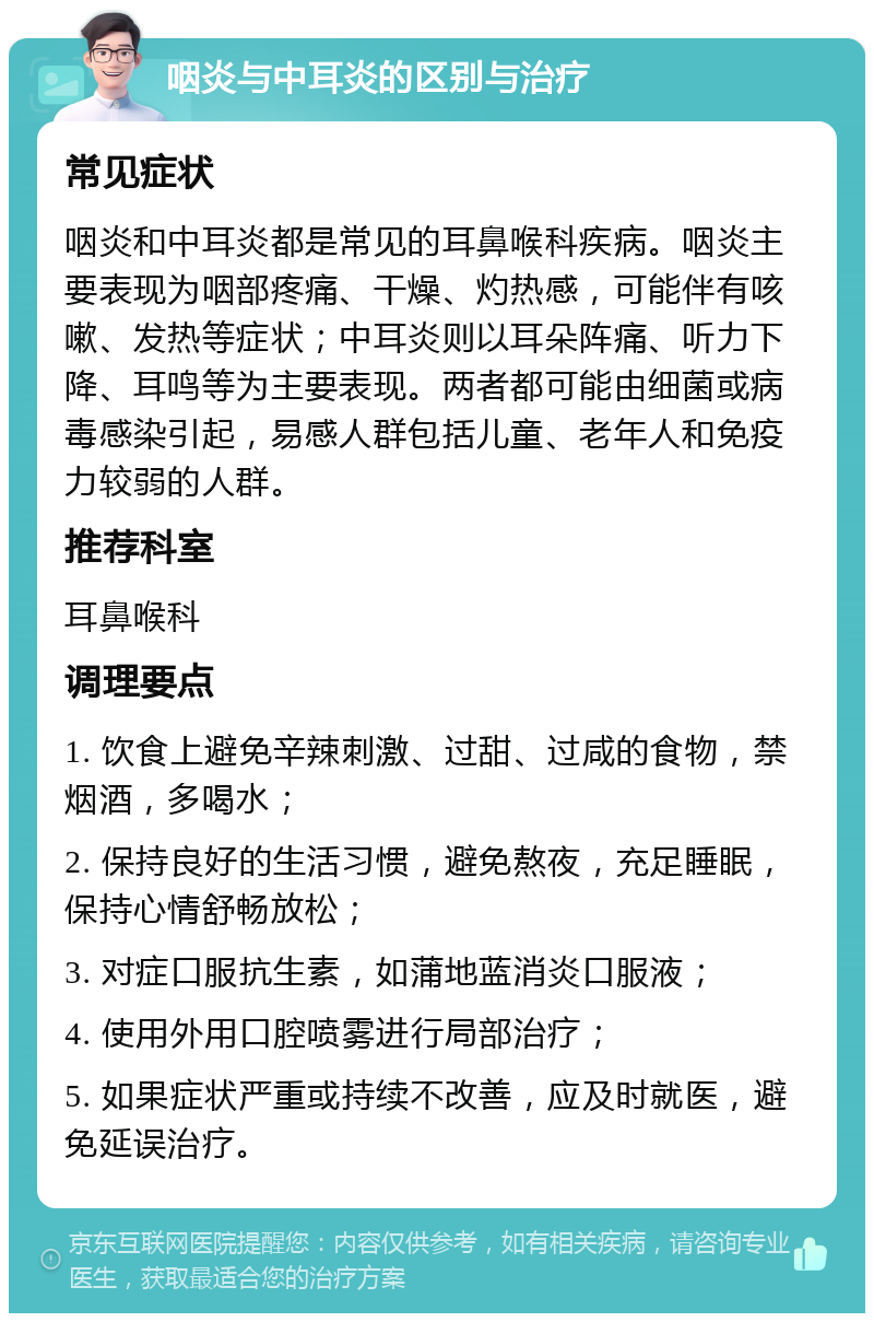 咽炎与中耳炎的区别与治疗 常见症状 咽炎和中耳炎都是常见的耳鼻喉科疾病。咽炎主要表现为咽部疼痛、干燥、灼热感，可能伴有咳嗽、发热等症状；中耳炎则以耳朵阵痛、听力下降、耳鸣等为主要表现。两者都可能由细菌或病毒感染引起，易感人群包括儿童、老年人和免疫力较弱的人群。 推荐科室 耳鼻喉科 调理要点 1. 饮食上避免辛辣刺激、过甜、过咸的食物，禁烟酒，多喝水； 2. 保持良好的生活习惯，避免熬夜，充足睡眠，保持心情舒畅放松； 3. 对症口服抗生素，如蒲地蓝消炎口服液； 4. 使用外用口腔喷雾进行局部治疗； 5. 如果症状严重或持续不改善，应及时就医，避免延误治疗。