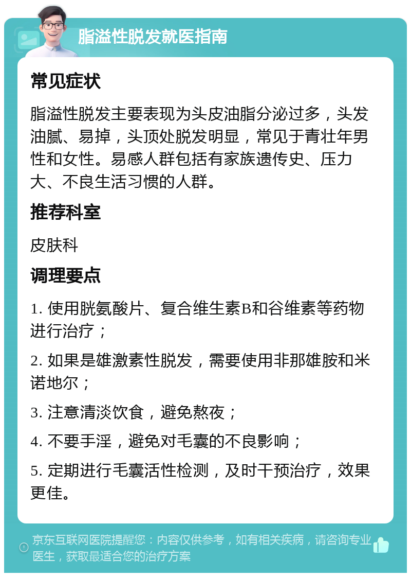 脂溢性脱发就医指南 常见症状 脂溢性脱发主要表现为头皮油脂分泌过多，头发油腻、易掉，头顶处脱发明显，常见于青壮年男性和女性。易感人群包括有家族遗传史、压力大、不良生活习惯的人群。 推荐科室 皮肤科 调理要点 1. 使用胱氨酸片、复合维生素B和谷维素等药物进行治疗； 2. 如果是雄激素性脱发，需要使用非那雄胺和米诺地尔； 3. 注意清淡饮食，避免熬夜； 4. 不要手淫，避免对毛囊的不良影响； 5. 定期进行毛囊活性检测，及时干预治疗，效果更佳。