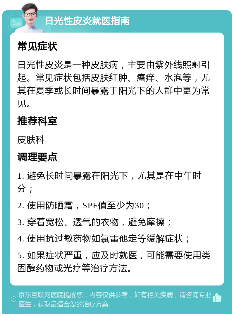 日光性皮炎就医指南 常见症状 日光性皮炎是一种皮肤病，主要由紫外线照射引起。常见症状包括皮肤红肿、瘙痒、水泡等，尤其在夏季或长时间暴露于阳光下的人群中更为常见。 推荐科室 皮肤科 调理要点 1. 避免长时间暴露在阳光下，尤其是在中午时分； 2. 使用防晒霜，SPF值至少为30； 3. 穿着宽松、透气的衣物，避免摩擦； 4. 使用抗过敏药物如氯雷他定等缓解症状； 5. 如果症状严重，应及时就医，可能需要使用类固醇药物或光疗等治疗方法。