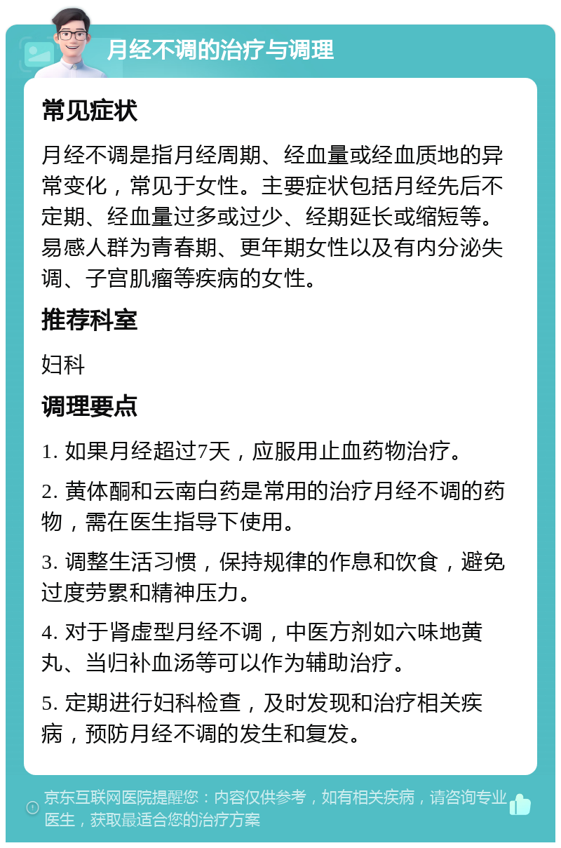 月经不调的治疗与调理 常见症状 月经不调是指月经周期、经血量或经血质地的异常变化，常见于女性。主要症状包括月经先后不定期、经血量过多或过少、经期延长或缩短等。易感人群为青春期、更年期女性以及有内分泌失调、子宫肌瘤等疾病的女性。 推荐科室 妇科 调理要点 1. 如果月经超过7天，应服用止血药物治疗。 2. 黄体酮和云南白药是常用的治疗月经不调的药物，需在医生指导下使用。 3. 调整生活习惯，保持规律的作息和饮食，避免过度劳累和精神压力。 4. 对于肾虚型月经不调，中医方剂如六味地黄丸、当归补血汤等可以作为辅助治疗。 5. 定期进行妇科检查，及时发现和治疗相关疾病，预防月经不调的发生和复发。