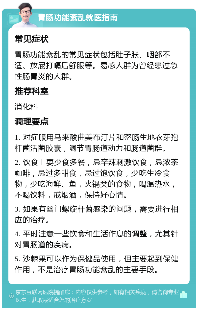 胃肠功能紊乱就医指南 常见症状 胃肠功能紊乱的常见症状包括肚子胀、咽部不适、放屁打嗝后舒服等。易感人群为曾经患过急性肠胃炎的人群。 推荐科室 消化科 调理要点 1. 对症服用马来酸曲美布汀片和整肠生地衣芽孢杆菌活菌胶囊，调节胃肠道动力和肠道菌群。 2. 饮食上要少食多餐，忌辛辣刺激饮食，忌浓茶咖啡，忌过多甜食，忌过饱饮食，少吃生冷食物，少吃海鲜、鱼，火锅类的食物，喝温热水，不喝饮料，戒烟酒，保持好心情。 3. 如果有幽门螺旋杆菌感染的问题，需要进行相应的治疗。 4. 平时注意一些饮食和生活作息的调整，尤其针对胃肠道的疾病。 5. 沙棘果可以作为保健品使用，但主要起到保健作用，不是治疗胃肠功能紊乱的主要手段。