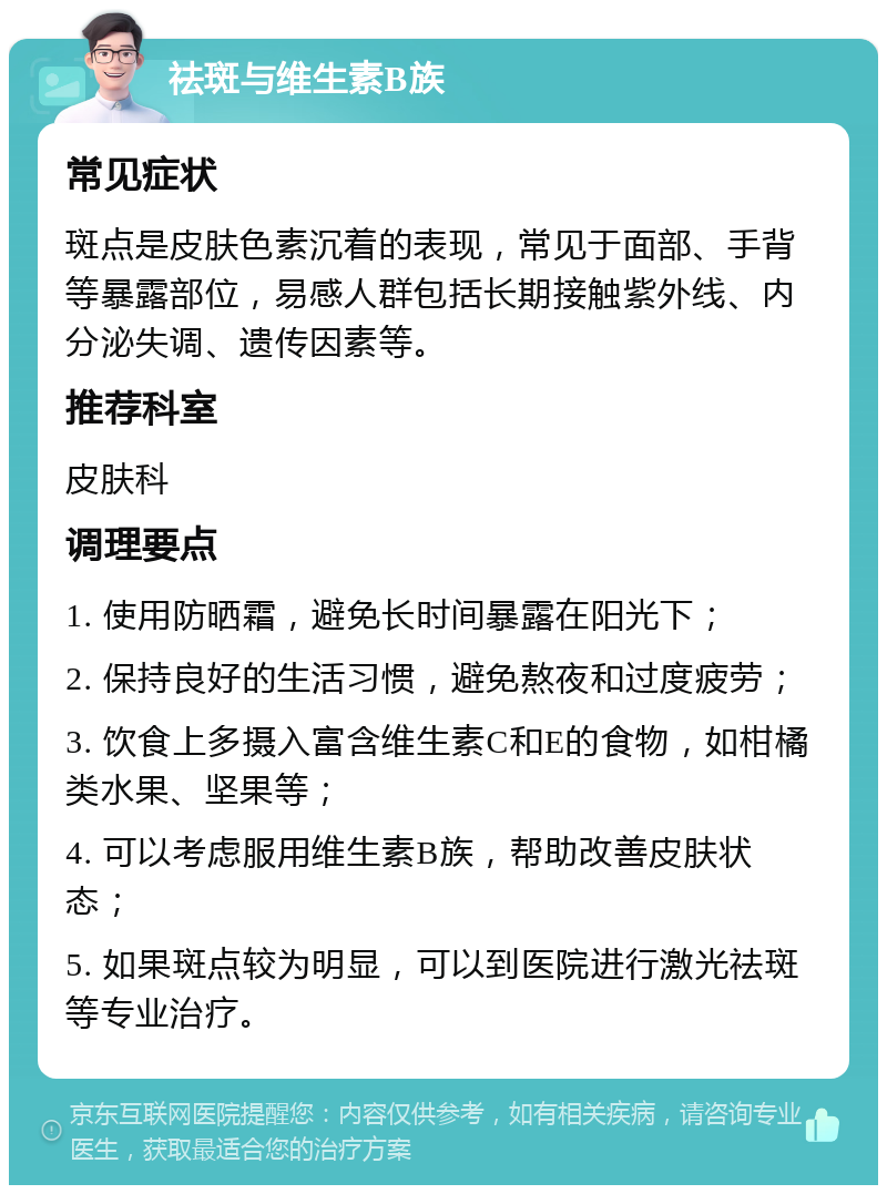 祛斑与维生素B族 常见症状 斑点是皮肤色素沉着的表现，常见于面部、手背等暴露部位，易感人群包括长期接触紫外线、内分泌失调、遗传因素等。 推荐科室 皮肤科 调理要点 1. 使用防晒霜，避免长时间暴露在阳光下； 2. 保持良好的生活习惯，避免熬夜和过度疲劳； 3. 饮食上多摄入富含维生素C和E的食物，如柑橘类水果、坚果等； 4. 可以考虑服用维生素B族，帮助改善皮肤状态； 5. 如果斑点较为明显，可以到医院进行激光祛斑等专业治疗。