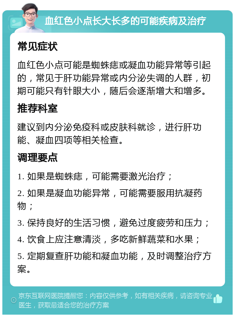 血红色小点长大长多的可能疾病及治疗 常见症状 血红色小点可能是蜘蛛痣或凝血功能异常等引起的，常见于肝功能异常或内分泌失调的人群，初期可能只有针眼大小，随后会逐渐增大和增多。 推荐科室 建议到内分泌免疫科或皮肤科就诊，进行肝功能、凝血四项等相关检查。 调理要点 1. 如果是蜘蛛痣，可能需要激光治疗； 2. 如果是凝血功能异常，可能需要服用抗凝药物； 3. 保持良好的生活习惯，避免过度疲劳和压力； 4. 饮食上应注意清淡，多吃新鲜蔬菜和水果； 5. 定期复查肝功能和凝血功能，及时调整治疗方案。