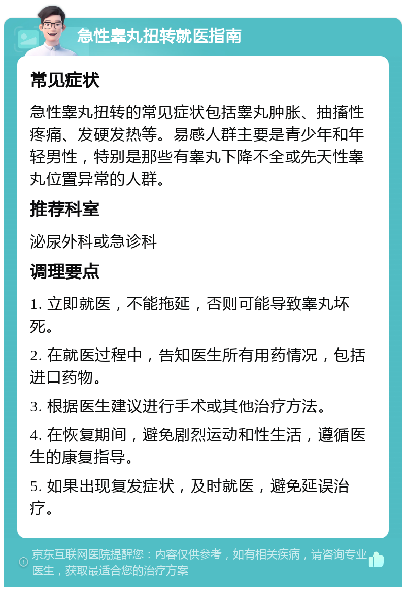 急性睾丸扭转就医指南 常见症状 急性睾丸扭转的常见症状包括睾丸肿胀、抽搐性疼痛、发硬发热等。易感人群主要是青少年和年轻男性，特别是那些有睾丸下降不全或先天性睾丸位置异常的人群。 推荐科室 泌尿外科或急诊科 调理要点 1. 立即就医，不能拖延，否则可能导致睾丸坏死。 2. 在就医过程中，告知医生所有用药情况，包括进口药物。 3. 根据医生建议进行手术或其他治疗方法。 4. 在恢复期间，避免剧烈运动和性生活，遵循医生的康复指导。 5. 如果出现复发症状，及时就医，避免延误治疗。