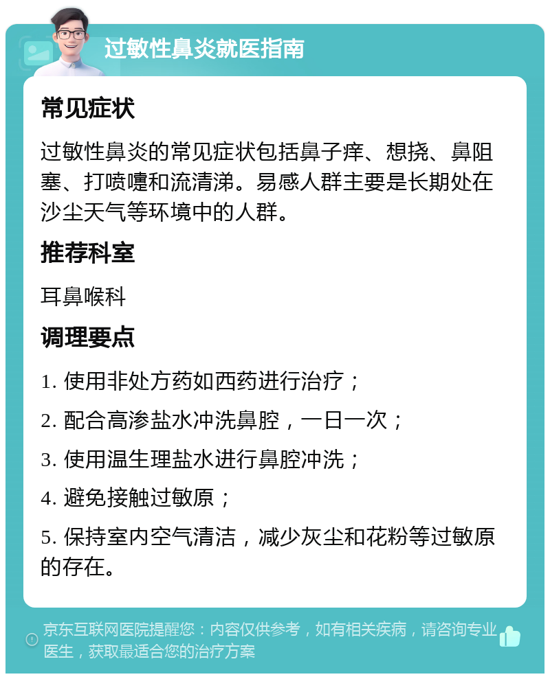 过敏性鼻炎就医指南 常见症状 过敏性鼻炎的常见症状包括鼻子痒、想挠、鼻阻塞、打喷嚏和流清涕。易感人群主要是长期处在沙尘天气等环境中的人群。 推荐科室 耳鼻喉科 调理要点 1. 使用非处方药如西药进行治疗； 2. 配合高渗盐水冲洗鼻腔，一日一次； 3. 使用温生理盐水进行鼻腔冲洗； 4. 避免接触过敏原； 5. 保持室内空气清洁，减少灰尘和花粉等过敏原的存在。