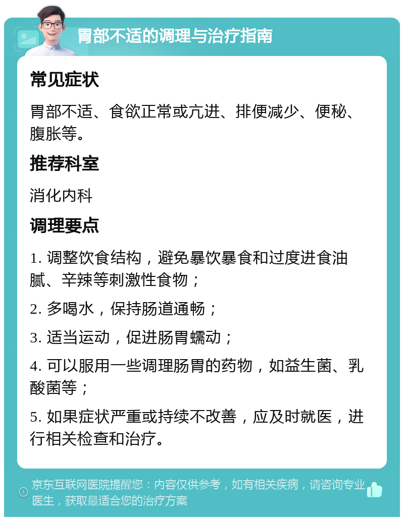 胃部不适的调理与治疗指南 常见症状 胃部不适、食欲正常或亢进、排便减少、便秘、腹胀等。 推荐科室 消化内科 调理要点 1. 调整饮食结构，避免暴饮暴食和过度进食油腻、辛辣等刺激性食物； 2. 多喝水，保持肠道通畅； 3. 适当运动，促进肠胃蠕动； 4. 可以服用一些调理肠胃的药物，如益生菌、乳酸菌等； 5. 如果症状严重或持续不改善，应及时就医，进行相关检查和治疗。