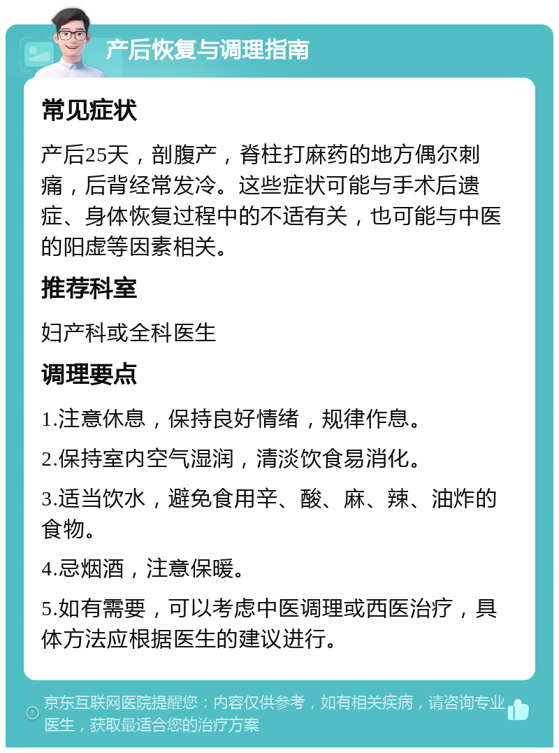 产后恢复与调理指南 常见症状 产后25天，剖腹产，脊柱打麻药的地方偶尔刺痛，后背经常发冷。这些症状可能与手术后遗症、身体恢复过程中的不适有关，也可能与中医的阳虚等因素相关。 推荐科室 妇产科或全科医生 调理要点 1.注意休息，保持良好情绪，规律作息。 2.保持室内空气湿润，清淡饮食易消化。 3.适当饮水，避免食用辛、酸、麻、辣、油炸的食物。 4.忌烟酒，注意保暖。 5.如有需要，可以考虑中医调理或西医治疗，具体方法应根据医生的建议进行。