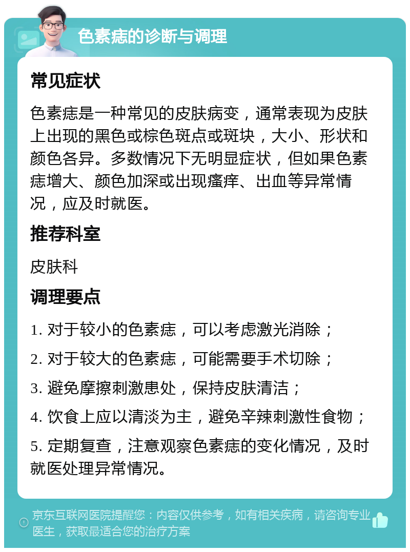 色素痣的诊断与调理 常见症状 色素痣是一种常见的皮肤病变，通常表现为皮肤上出现的黑色或棕色斑点或斑块，大小、形状和颜色各异。多数情况下无明显症状，但如果色素痣增大、颜色加深或出现瘙痒、出血等异常情况，应及时就医。 推荐科室 皮肤科 调理要点 1. 对于较小的色素痣，可以考虑激光消除； 2. 对于较大的色素痣，可能需要手术切除； 3. 避免摩擦刺激患处，保持皮肤清洁； 4. 饮食上应以清淡为主，避免辛辣刺激性食物； 5. 定期复查，注意观察色素痣的变化情况，及时就医处理异常情况。