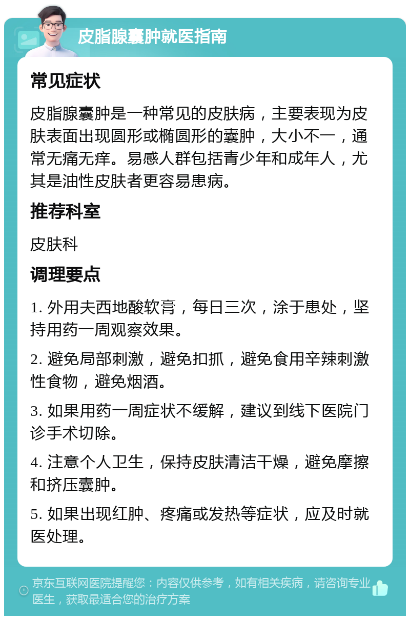 皮脂腺囊肿就医指南 常见症状 皮脂腺囊肿是一种常见的皮肤病，主要表现为皮肤表面出现圆形或椭圆形的囊肿，大小不一，通常无痛无痒。易感人群包括青少年和成年人，尤其是油性皮肤者更容易患病。 推荐科室 皮肤科 调理要点 1. 外用夫西地酸软膏，每日三次，涂于患处，坚持用药一周观察效果。 2. 避免局部刺激，避免扣抓，避免食用辛辣刺激性食物，避免烟酒。 3. 如果用药一周症状不缓解，建议到线下医院门诊手术切除。 4. 注意个人卫生，保持皮肤清洁干燥，避免摩擦和挤压囊肿。 5. 如果出现红肿、疼痛或发热等症状，应及时就医处理。