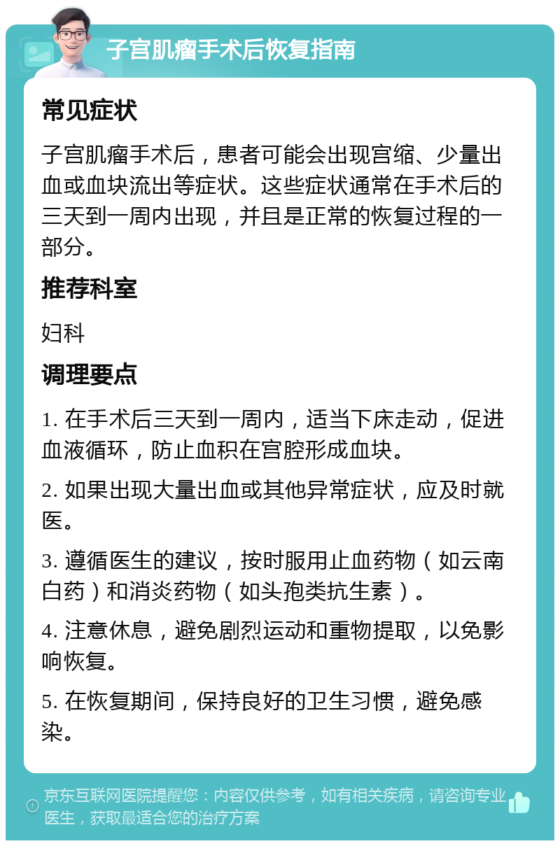 子宫肌瘤手术后恢复指南 常见症状 子宫肌瘤手术后，患者可能会出现宫缩、少量出血或血块流出等症状。这些症状通常在手术后的三天到一周内出现，并且是正常的恢复过程的一部分。 推荐科室 妇科 调理要点 1. 在手术后三天到一周内，适当下床走动，促进血液循环，防止血积在宫腔形成血块。 2. 如果出现大量出血或其他异常症状，应及时就医。 3. 遵循医生的建议，按时服用止血药物（如云南白药）和消炎药物（如头孢类抗生素）。 4. 注意休息，避免剧烈运动和重物提取，以免影响恢复。 5. 在恢复期间，保持良好的卫生习惯，避免感染。