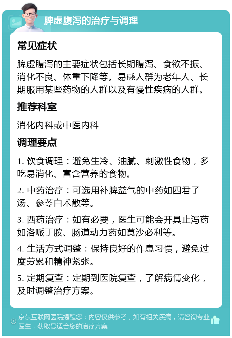 脾虚腹泻的治疗与调理 常见症状 脾虚腹泻的主要症状包括长期腹泻、食欲不振、消化不良、体重下降等。易感人群为老年人、长期服用某些药物的人群以及有慢性疾病的人群。 推荐科室 消化内科或中医内科 调理要点 1. 饮食调理：避免生冷、油腻、刺激性食物，多吃易消化、富含营养的食物。 2. 中药治疗：可选用补脾益气的中药如四君子汤、参苓白术散等。 3. 西药治疗：如有必要，医生可能会开具止泻药如洛哌丁胺、肠道动力药如莫沙必利等。 4. 生活方式调整：保持良好的作息习惯，避免过度劳累和精神紧张。 5. 定期复查：定期到医院复查，了解病情变化，及时调整治疗方案。