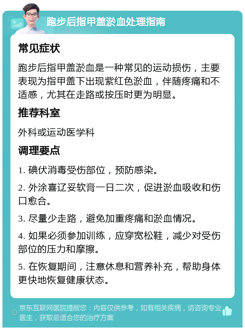 跑步后指甲盖淤血处理指南 常见症状 跑步后指甲盖淤血是一种常见的运动损伤，主要表现为指甲盖下出现紫红色淤血，伴随疼痛和不适感，尤其在走路或按压时更为明显。 推荐科室 外科或运动医学科 调理要点 1. 碘伏消毒受伤部位，预防感染。 2. 外涂喜辽妥软膏一日二次，促进淤血吸收和伤口愈合。 3. 尽量少走路，避免加重疼痛和淤血情况。 4. 如果必须参加训练，应穿宽松鞋，减少对受伤部位的压力和摩擦。 5. 在恢复期间，注意休息和营养补充，帮助身体更快地恢复健康状态。