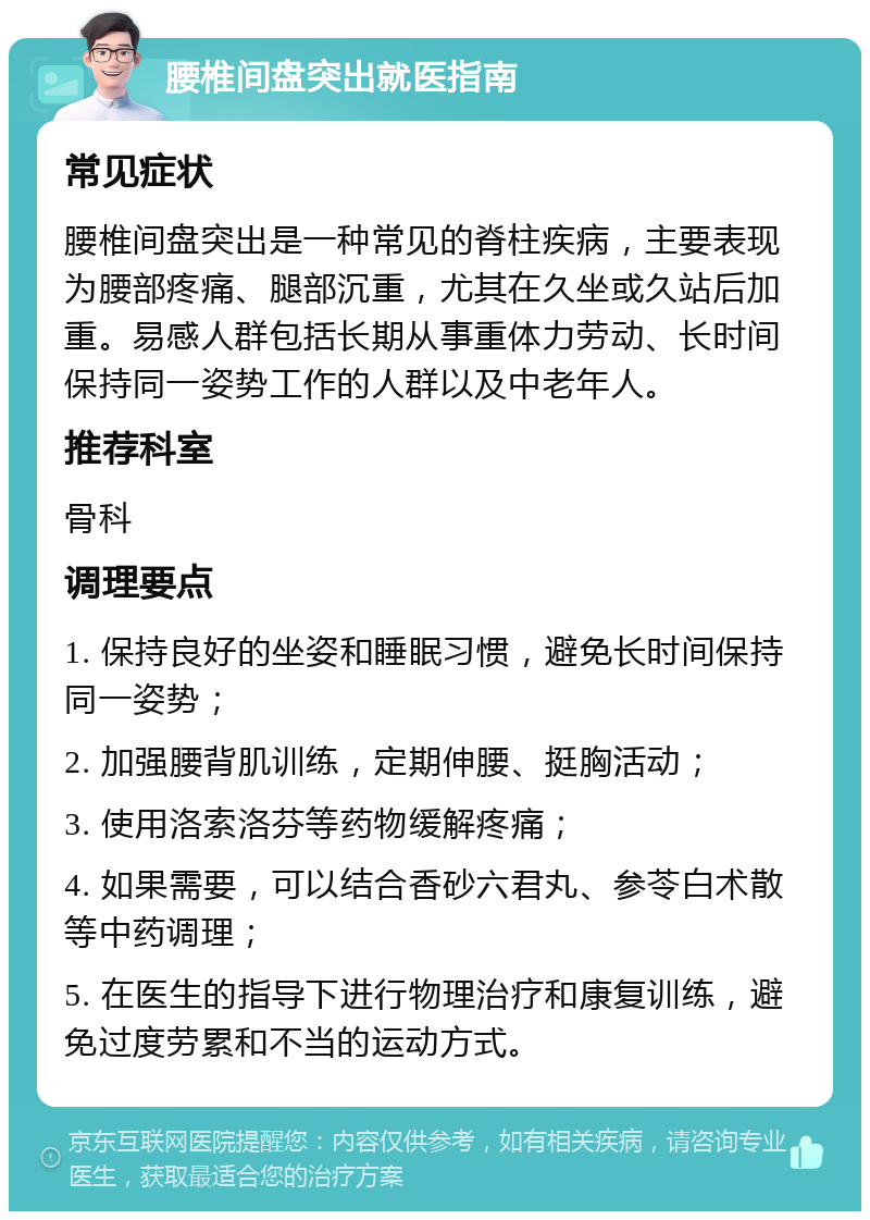 腰椎间盘突出就医指南 常见症状 腰椎间盘突出是一种常见的脊柱疾病，主要表现为腰部疼痛、腿部沉重，尤其在久坐或久站后加重。易感人群包括长期从事重体力劳动、长时间保持同一姿势工作的人群以及中老年人。 推荐科室 骨科 调理要点 1. 保持良好的坐姿和睡眠习惯，避免长时间保持同一姿势； 2. 加强腰背肌训练，定期伸腰、挺胸活动； 3. 使用洛索洛芬等药物缓解疼痛； 4. 如果需要，可以结合香砂六君丸、参苓白术散等中药调理； 5. 在医生的指导下进行物理治疗和康复训练，避免过度劳累和不当的运动方式。