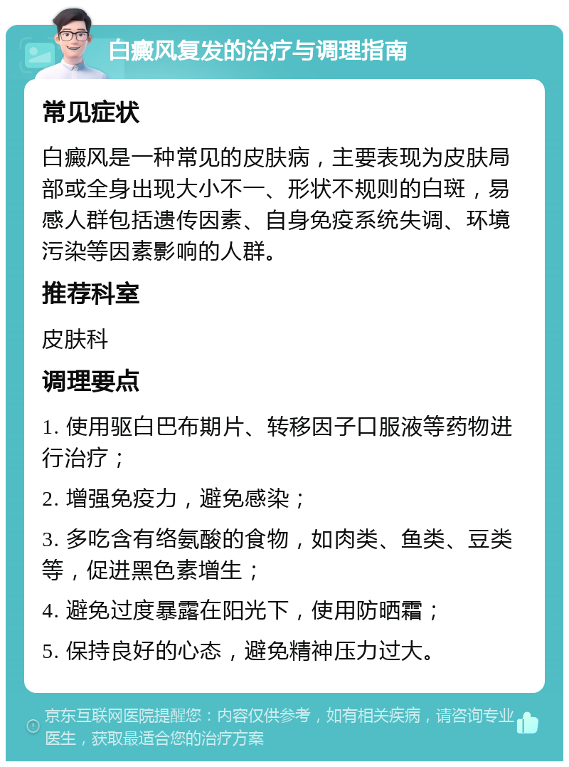 白癜风复发的治疗与调理指南 常见症状 白癜风是一种常见的皮肤病，主要表现为皮肤局部或全身出现大小不一、形状不规则的白斑，易感人群包括遗传因素、自身免疫系统失调、环境污染等因素影响的人群。 推荐科室 皮肤科 调理要点 1. 使用驱白巴布期片、转移因子口服液等药物进行治疗； 2. 增强免疫力，避免感染； 3. 多吃含有络氨酸的食物，如肉类、鱼类、豆类等，促进黑色素增生； 4. 避免过度暴露在阳光下，使用防晒霜； 5. 保持良好的心态，避免精神压力过大。