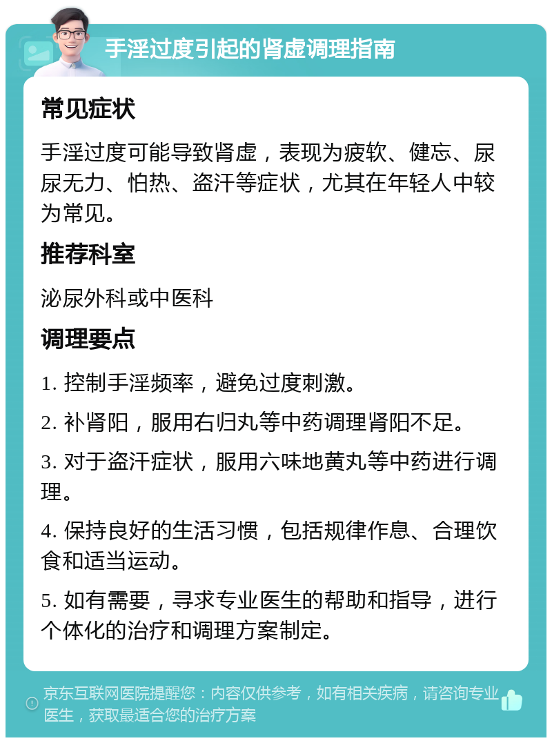 手淫过度引起的肾虚调理指南 常见症状 手淫过度可能导致肾虚，表现为疲软、健忘、尿尿无力、怕热、盗汗等症状，尤其在年轻人中较为常见。 推荐科室 泌尿外科或中医科 调理要点 1. 控制手淫频率，避免过度刺激。 2. 补肾阳，服用右归丸等中药调理肾阳不足。 3. 对于盗汗症状，服用六味地黄丸等中药进行调理。 4. 保持良好的生活习惯，包括规律作息、合理饮食和适当运动。 5. 如有需要，寻求专业医生的帮助和指导，进行个体化的治疗和调理方案制定。