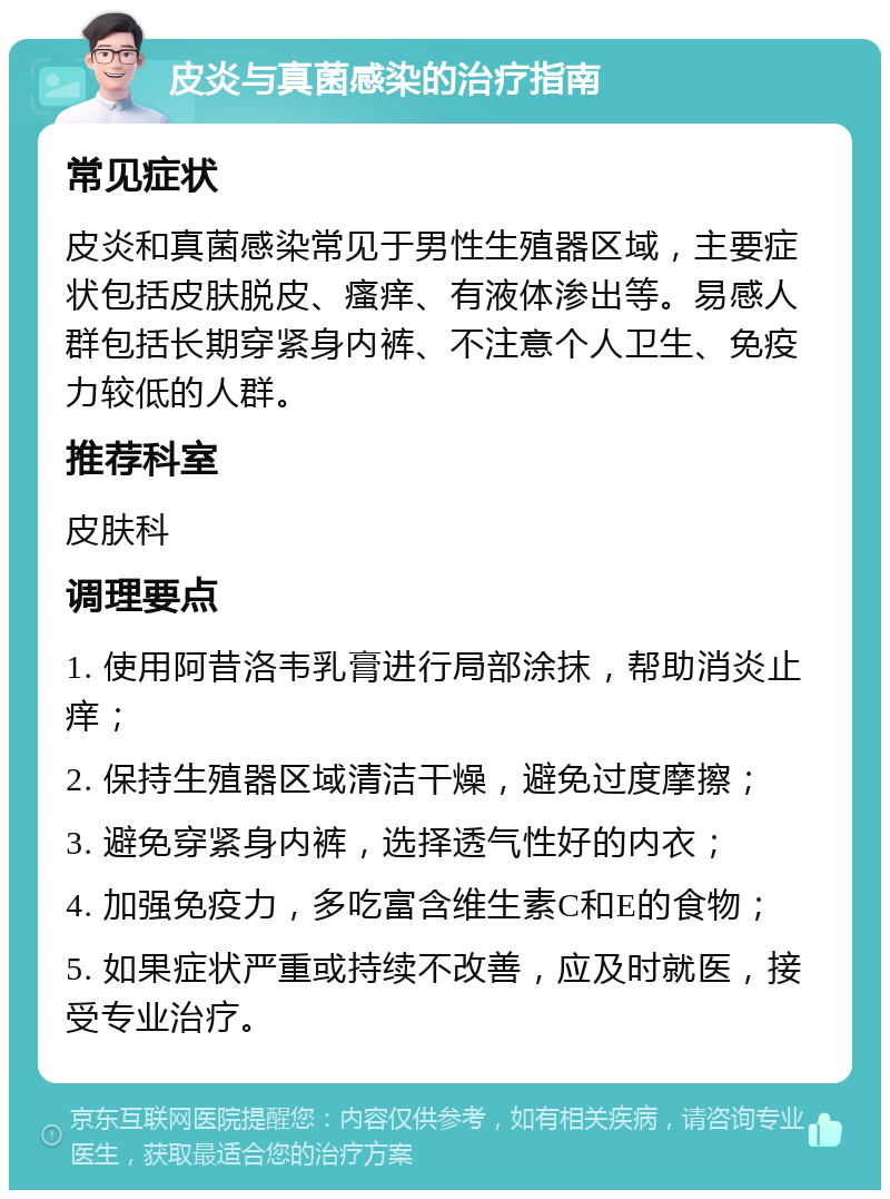 皮炎与真菌感染的治疗指南 常见症状 皮炎和真菌感染常见于男性生殖器区域，主要症状包括皮肤脱皮、瘙痒、有液体渗出等。易感人群包括长期穿紧身内裤、不注意个人卫生、免疫力较低的人群。 推荐科室 皮肤科 调理要点 1. 使用阿昔洛韦乳膏进行局部涂抹，帮助消炎止痒； 2. 保持生殖器区域清洁干燥，避免过度摩擦； 3. 避免穿紧身内裤，选择透气性好的内衣； 4. 加强免疫力，多吃富含维生素C和E的食物； 5. 如果症状严重或持续不改善，应及时就医，接受专业治疗。