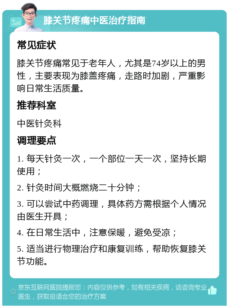 膝关节疼痛中医治疗指南 常见症状 膝关节疼痛常见于老年人，尤其是74岁以上的男性，主要表现为膝盖疼痛，走路时加剧，严重影响日常生活质量。 推荐科室 中医针灸科 调理要点 1. 每天针灸一次，一个部位一天一次，坚持长期使用； 2. 针灸时间大概燃烧二十分钟； 3. 可以尝试中药调理，具体药方需根据个人情况由医生开具； 4. 在日常生活中，注意保暖，避免受凉； 5. 适当进行物理治疗和康复训练，帮助恢复膝关节功能。