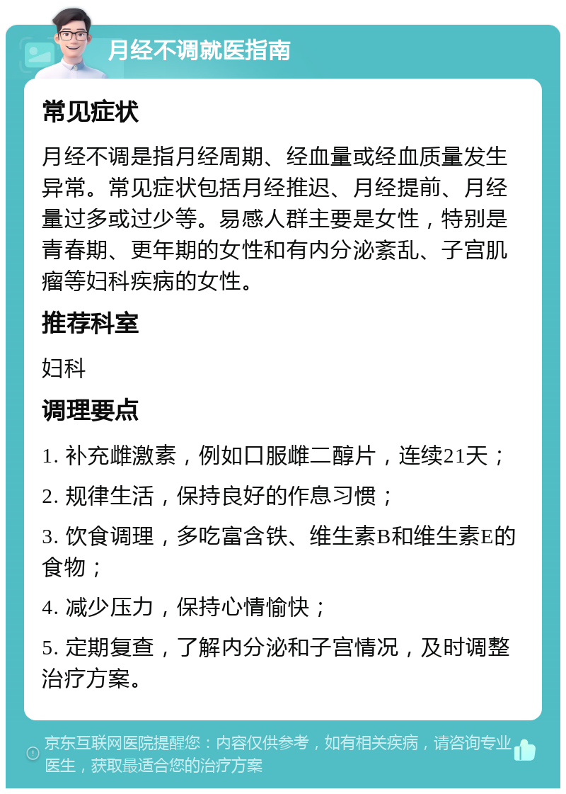 月经不调就医指南 常见症状 月经不调是指月经周期、经血量或经血质量发生异常。常见症状包括月经推迟、月经提前、月经量过多或过少等。易感人群主要是女性，特别是青春期、更年期的女性和有内分泌紊乱、子宫肌瘤等妇科疾病的女性。 推荐科室 妇科 调理要点 1. 补充雌激素，例如口服雌二醇片，连续21天； 2. 规律生活，保持良好的作息习惯； 3. 饮食调理，多吃富含铁、维生素B和维生素E的食物； 4. 减少压力，保持心情愉快； 5. 定期复查，了解内分泌和子宫情况，及时调整治疗方案。