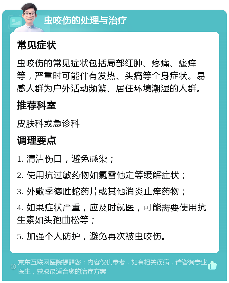 虫咬伤的处理与治疗 常见症状 虫咬伤的常见症状包括局部红肿、疼痛、瘙痒等，严重时可能伴有发热、头痛等全身症状。易感人群为户外活动频繁、居住环境潮湿的人群。 推荐科室 皮肤科或急诊科 调理要点 1. 清洁伤口，避免感染； 2. 使用抗过敏药物如氯雷他定等缓解症状； 3. 外敷季德胜蛇药片或其他消炎止痒药物； 4. 如果症状严重，应及时就医，可能需要使用抗生素如头孢曲松等； 5. 加强个人防护，避免再次被虫咬伤。