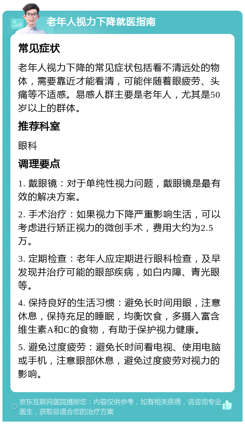 老年人视力下降就医指南 常见症状 老年人视力下降的常见症状包括看不清远处的物体，需要靠近才能看清，可能伴随着眼疲劳、头痛等不适感。易感人群主要是老年人，尤其是50岁以上的群体。 推荐科室 眼科 调理要点 1. 戴眼镜：对于单纯性视力问题，戴眼镜是最有效的解决方案。 2. 手术治疗：如果视力下降严重影响生活，可以考虑进行矫正视力的微创手术，费用大约为2.5万。 3. 定期检查：老年人应定期进行眼科检查，及早发现并治疗可能的眼部疾病，如白内障、青光眼等。 4. 保持良好的生活习惯：避免长时间用眼，注意休息，保持充足的睡眠，均衡饮食，多摄入富含维生素A和C的食物，有助于保护视力健康。 5. 避免过度疲劳：避免长时间看电视、使用电脑或手机，注意眼部休息，避免过度疲劳对视力的影响。