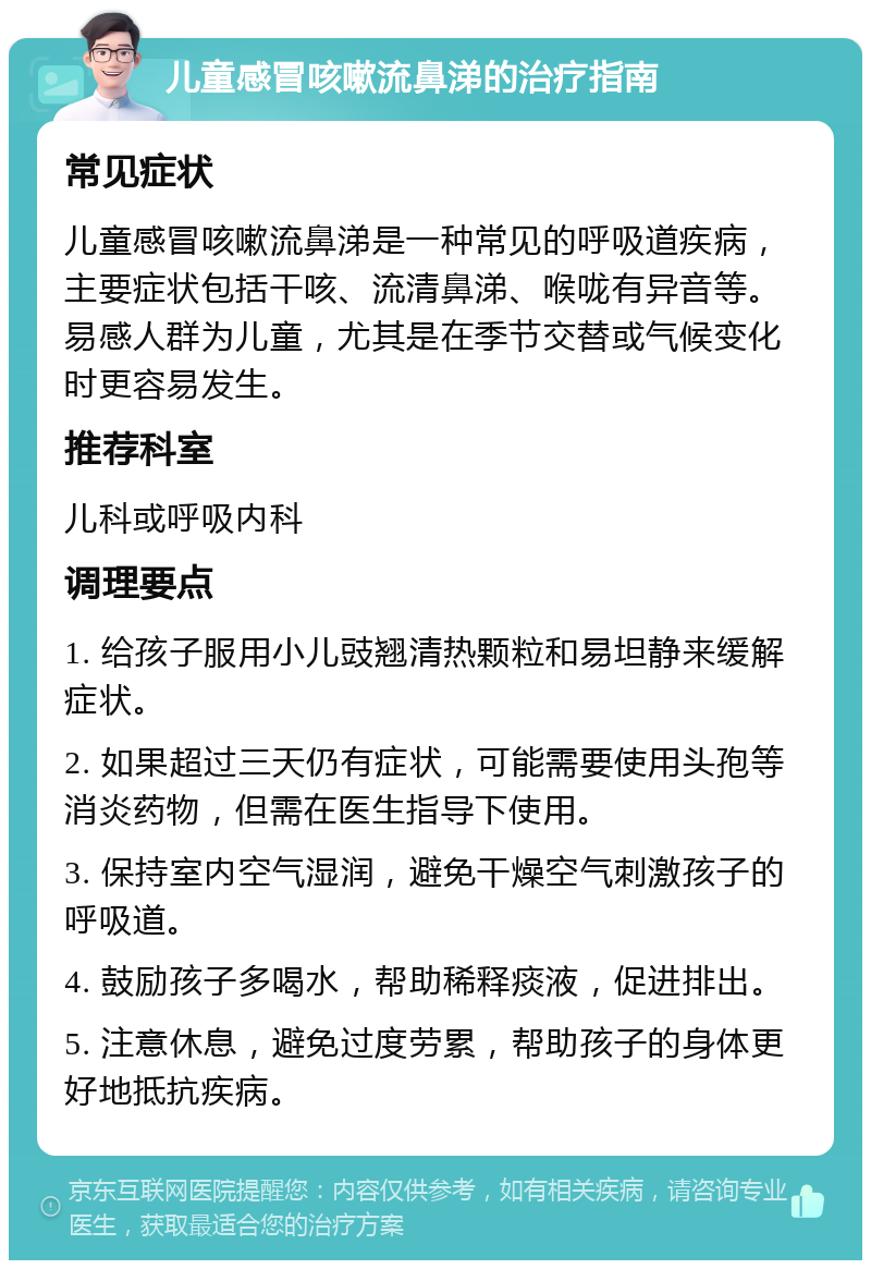 儿童感冒咳嗽流鼻涕的治疗指南 常见症状 儿童感冒咳嗽流鼻涕是一种常见的呼吸道疾病，主要症状包括干咳、流清鼻涕、喉咙有异音等。易感人群为儿童，尤其是在季节交替或气候变化时更容易发生。 推荐科室 儿科或呼吸内科 调理要点 1. 给孩子服用小儿豉翘清热颗粒和易坦静来缓解症状。 2. 如果超过三天仍有症状，可能需要使用头孢等消炎药物，但需在医生指导下使用。 3. 保持室内空气湿润，避免干燥空气刺激孩子的呼吸道。 4. 鼓励孩子多喝水，帮助稀释痰液，促进排出。 5. 注意休息，避免过度劳累，帮助孩子的身体更好地抵抗疾病。