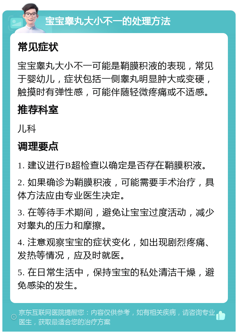 宝宝睾丸大小不一的处理方法 常见症状 宝宝睾丸大小不一可能是鞘膜积液的表现，常见于婴幼儿，症状包括一侧睾丸明显肿大或变硬，触摸时有弹性感，可能伴随轻微疼痛或不适感。 推荐科室 儿科 调理要点 1. 建议进行B超检查以确定是否存在鞘膜积液。 2. 如果确诊为鞘膜积液，可能需要手术治疗，具体方法应由专业医生决定。 3. 在等待手术期间，避免让宝宝过度活动，减少对睾丸的压力和摩擦。 4. 注意观察宝宝的症状变化，如出现剧烈疼痛、发热等情况，应及时就医。 5. 在日常生活中，保持宝宝的私处清洁干燥，避免感染的发生。